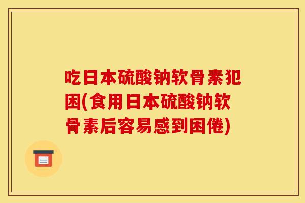 吃日本硫酸钠软骨素犯困(食用日本硫酸钠软骨素后容易感到困倦)