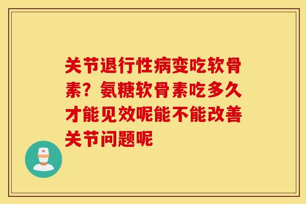 关节退行性病变吃软骨素？氨糖软骨素吃多久才能见效呢能不能改善关节问题呢