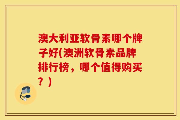 澳大利亚软骨素哪个牌子好(澳洲软骨素品牌排行榜，哪个值得购买？)