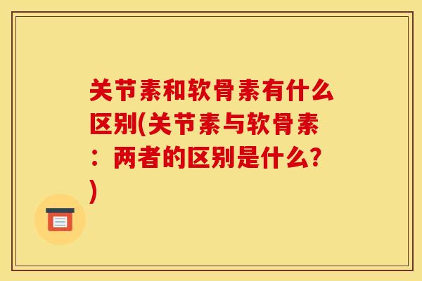 关节素和软骨素有什么区别(关节素与软骨素：两者的区别是什么？)