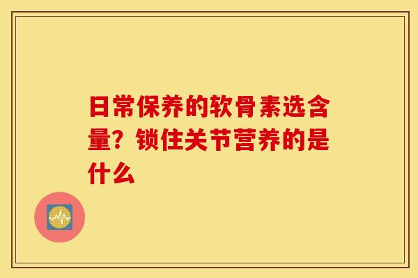 日常保养的软骨素选含量？锁住关节营养的是什么