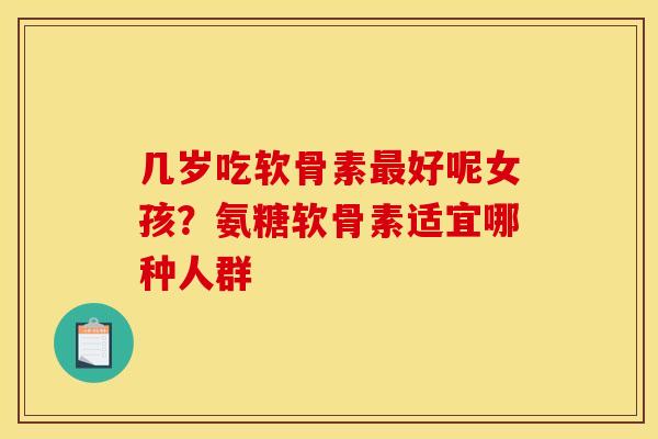 几岁吃软骨素最好呢女孩?氨糖软骨素适宜哪种人群 几岁吃软骨素最好呢女孩?氨糖软骨素适宜哪种人群