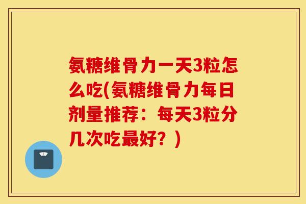 氨糖维骨力一天3粒怎么吃(氨糖维骨力每日剂量推荐：每天3粒分几次吃最好？)