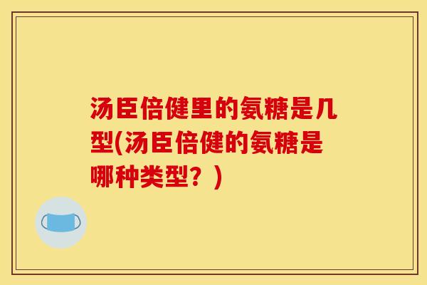 汤臣倍健里的氨糖是几型(汤臣倍健的氨糖是哪种类型？)