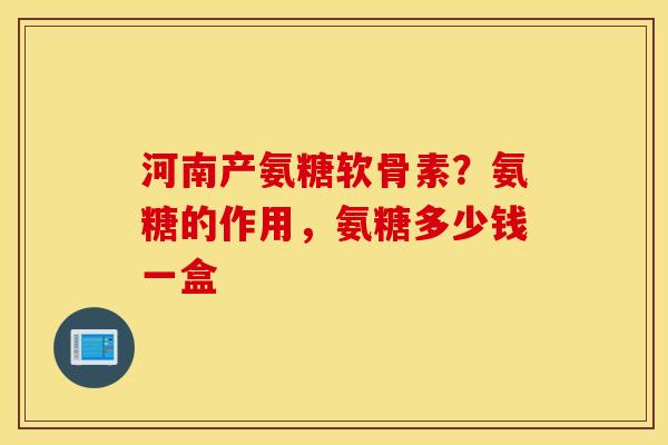 河南产氨糖软骨素？氨糖的作用，氨糖多少钱一盒