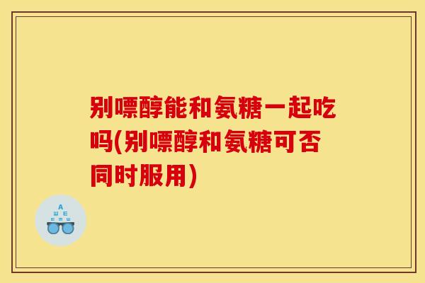 别嘌醇能和氨糖一起吃吗(别嘌醇和氨糖可否同时服用)