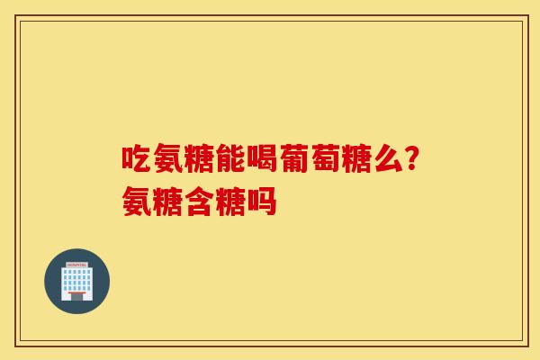 吃氨糖能喝葡萄糖么？氨糖含糖吗