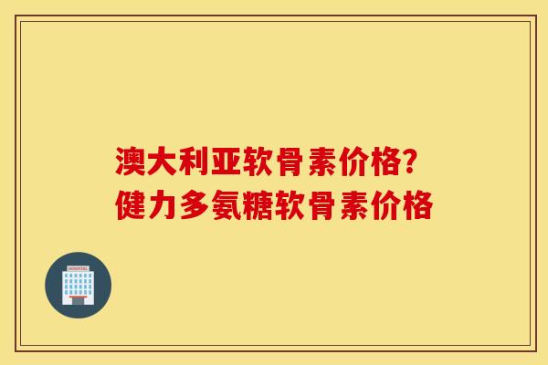 澳大利亚软骨素价格？健力多氨糖软骨素价格
