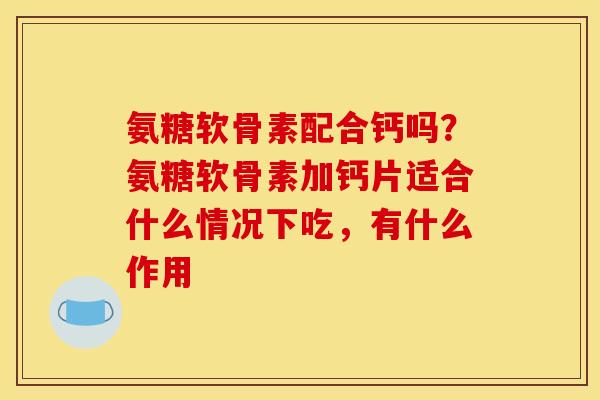 氨糖软骨素配合钙吗？氨糖软骨素加钙片适合什么情况下吃，有什么作用