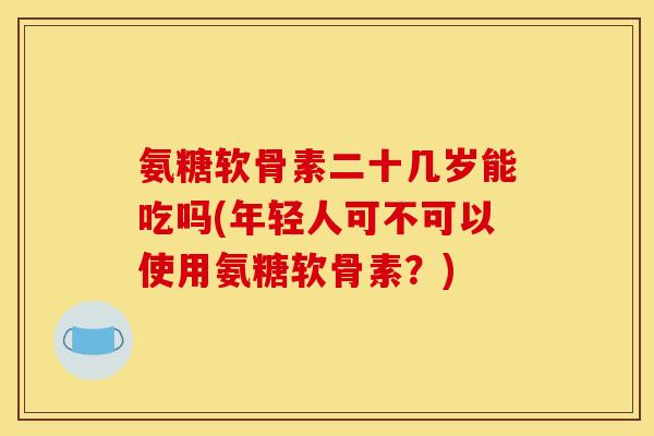 氨糖软骨素二十几岁能吃吗(年轻人可不可以使用氨糖软骨素？)