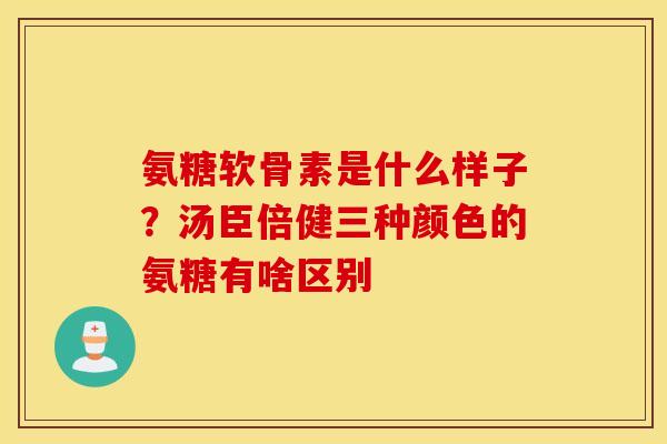 氨糖软骨素是什么样子？汤臣倍健三种颜色的氨糖有啥区别