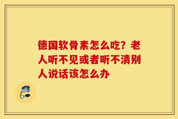 德国软骨素怎么吃？老人听不见或者听不清别人说话该怎么办