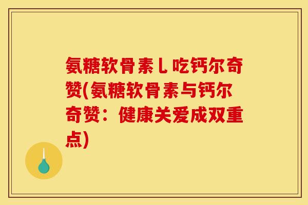 氨糖软骨素乚吃钙尔奇赞(氨糖软骨素与钙尔奇赞：健康关爱成双重点)
