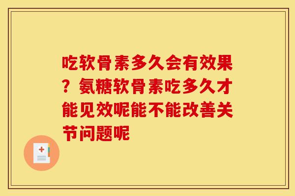 吃软骨素多久会有效果？氨糖软骨素吃多久才能见效呢能不能改善关节问题呢