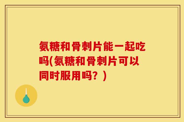 氨糖和骨刺片能一起吃吗(氨糖和骨刺片可以同时服用吗？)