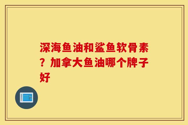 深海鱼油和鲨鱼软骨素？加拿大鱼油哪个牌子好