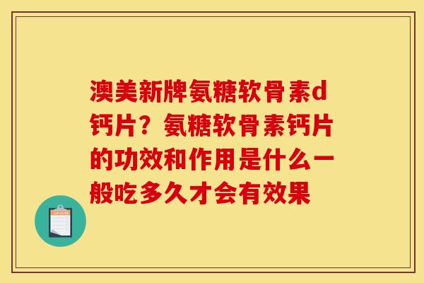 澳美新牌氨糖软骨素d钙片？氨糖软骨素钙片的功效和作用是什么一般吃多久才会有效果