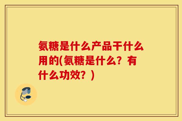 氨糖是什么产品干什么用的(氨糖是什么？有什么功效？)