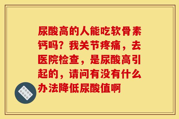 尿酸高的人能吃软骨素钙吗?我关节疼痛,去医院检查,是尿酸高引起的,请问有没有什么办法降低尿酸值啊 尿酸高的人能吃软骨素钙吗?我关节疼痛,去医院检查,是尿酸高引起的,请问有没有什么办法降低尿酸值啊