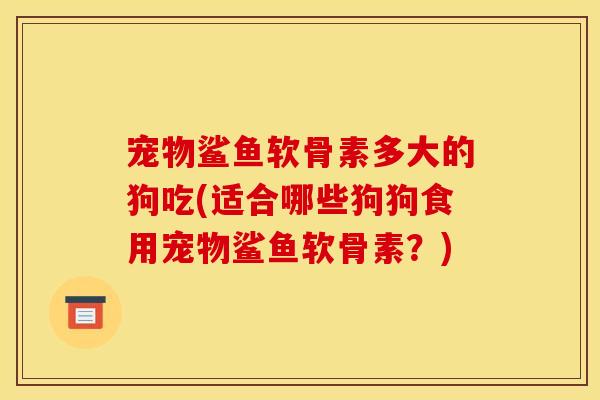 宠物鲨鱼软骨素多大的狗吃(适合哪些狗狗食用宠物鲨鱼软骨素？)