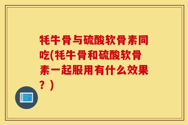 牦牛骨与硫酸软骨素同吃(牦牛骨和硫酸软骨素一起服用有什么效果？)