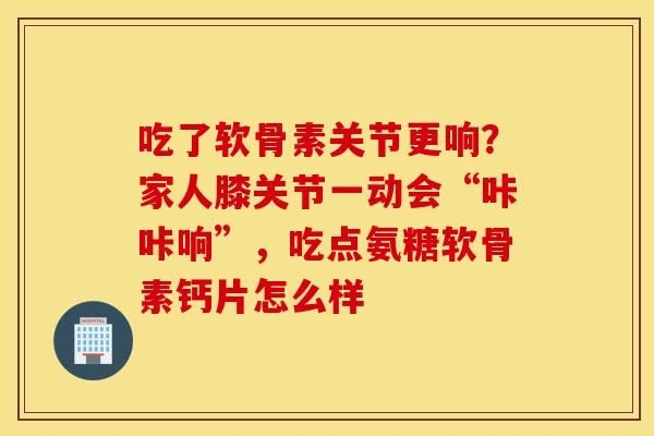 吃了软骨素关节更响？家人膝关节一动会“咔咔响”，吃点氨糖软骨素钙片怎么样