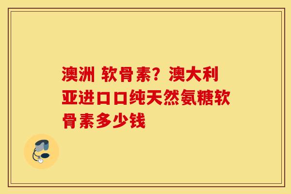 澳洲 软骨素？澳大利亚进口口纯天然氨糖软骨素多少钱