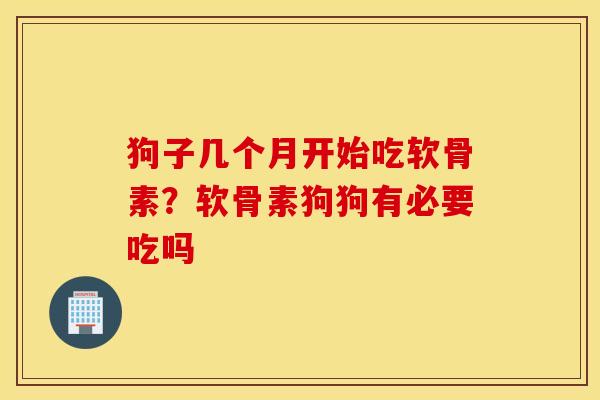 狗子几个月开始吃软骨素？软骨素狗狗有必要吃吗