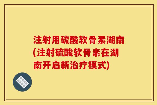 注射用硫酸软骨素湖南(注射硫酸软骨素在湖南开启新治疗模式)
