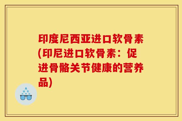 印度尼西亚进口软骨素(印尼进口软骨素：促进骨骼关节健康的营养品)