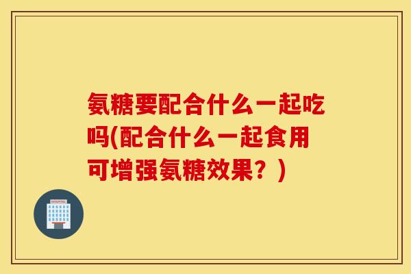 氨糖要配合什么一起吃吗(配合什么一起食用可增强氨糖效果？)