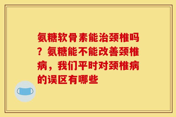 氨糖软骨素能治颈椎吗？氨糖能不能改善颈椎病，我们平时对颈椎病的误区有哪些