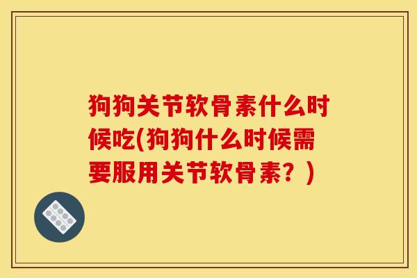 狗狗关节软骨素什么时候吃(狗狗什么时候需要服用关节软骨素？)