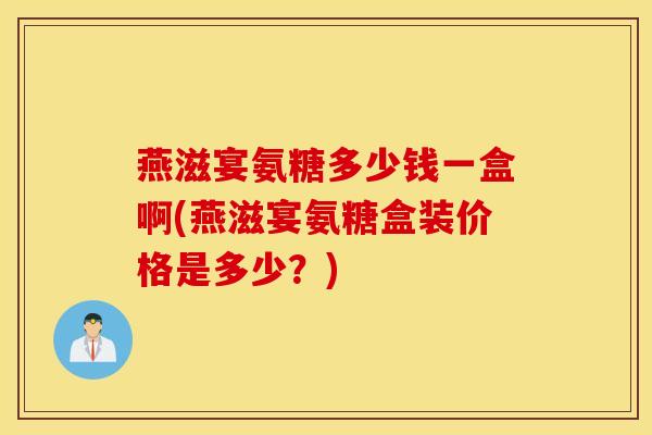 燕滋宴氨糖多少钱一盒啊(燕滋宴氨糖盒装价格是多少？)