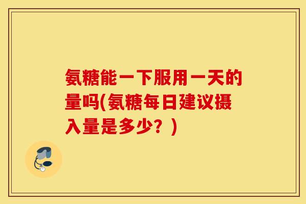 氨糖能一下服用一天的量吗(氨糖每日建议摄入量是多少？)