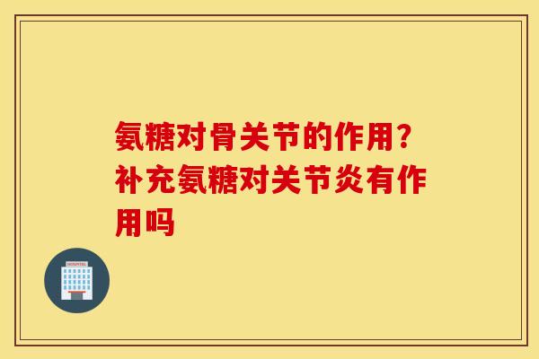 氨糖对骨关节的作用？补充氨糖对关节炎有作用吗