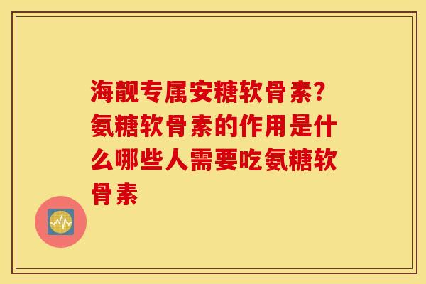 海靓专属安糖软骨素？氨糖软骨素的作用是什么哪些人需要吃氨糖软骨素