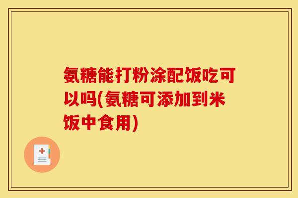 氨糖能打粉涂配饭吃可以吗(氨糖可添加到米饭中食用)