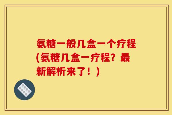 氨糖一般几盒一个疗程(氨糖几盒一疗程？最新解析来了！)