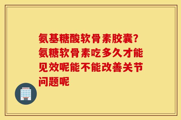 氨基糖酸软骨素胶囊？氨糖软骨素吃多久才能见效呢能不能改善关节问题呢