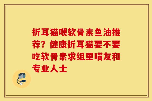 折耳猫喂软骨素鱼油推荐?健康折耳猫要不要吃软骨素求组里喵友和专业人士 折耳猫喂软骨素鱼油推荐?健康折耳猫要不要吃软骨素求组里喵友和专业人士