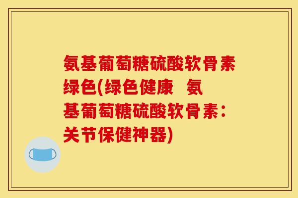 氨基葡萄糖硫酸软骨素绿色(绿色健康  氨基葡萄糖硫酸软骨素：关节保健神器)