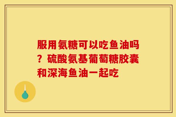 服用氨糖可以吃鱼油吗？硫酸氨基葡萄糖胶囊和深海鱼油一起吃