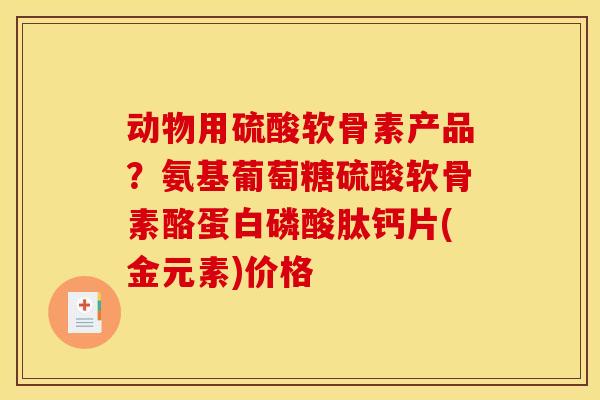 动物用硫酸软骨素产品？氨基葡萄糖硫酸软骨素酪蛋白磷酸肽钙片(金元素)价格