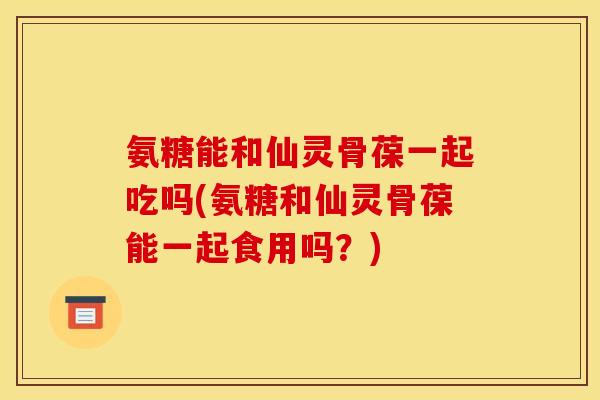 氨糖能和仙灵骨葆一起吃吗(氨糖和仙灵骨葆能一起食用吗？)