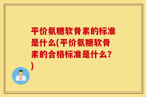 平价氨糖软骨素的标准是什么(平价氨糖软骨素的合格标准是什么？)