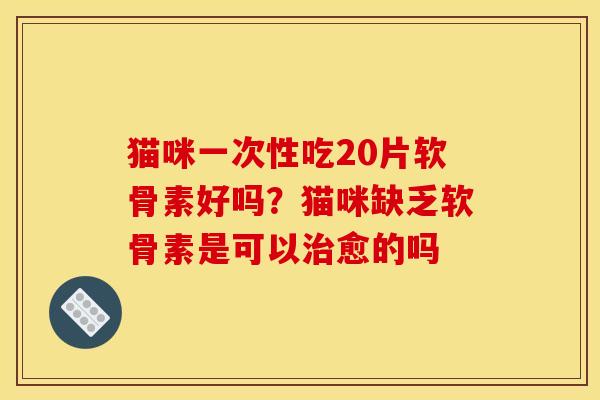 猫咪一次性吃20片软骨素好吗？猫咪缺乏软骨素是可以治愈的吗