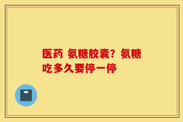 医药 氨糖胶囊？氨糖吃多久要停一停