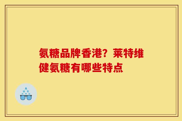 氨糖品牌香港？莱特维健氨糖有哪些特点