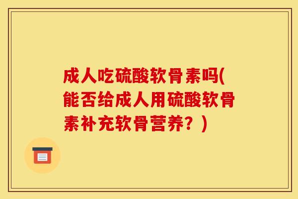成人吃硫酸软骨素吗(能否给成人用硫酸软骨素补充软骨营养？)